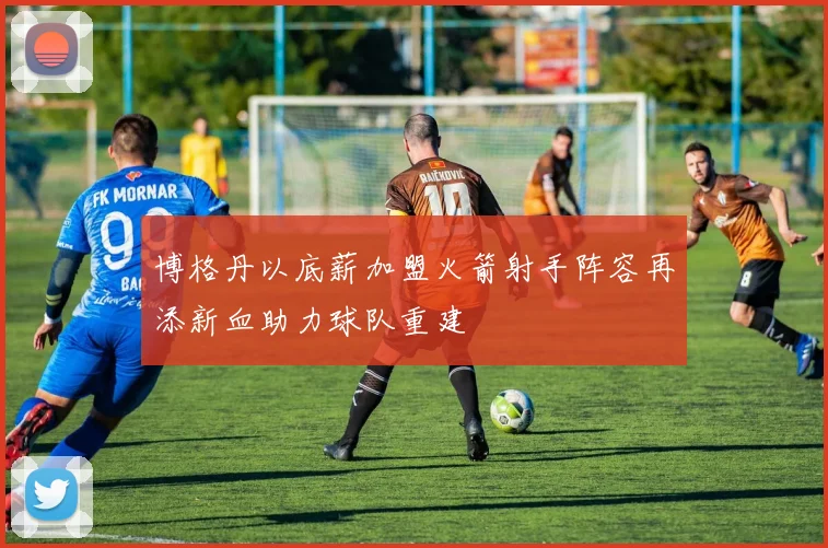 博格丹以底薪加盟火箭射手阵容再添新血助力球队重建